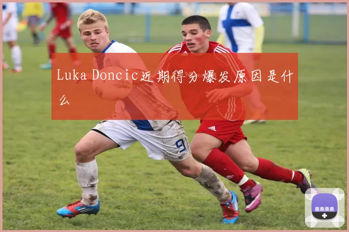 Luka Doncic近期得分爆发原因是什么